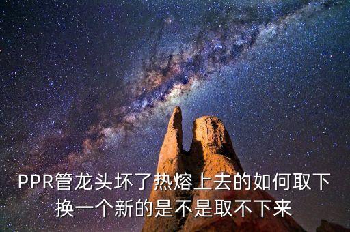 PPR管龍頭壞了熱熔上去的如何取下?lián)Q一個(gè)新的是不是取不下來
