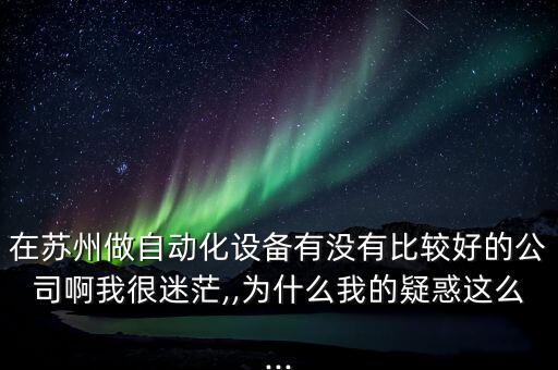 在蘇州做自動(dòng)化設(shè)備有沒有比較好的公司啊我很迷茫,,為什么我的疑惑這么...