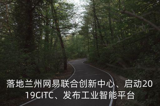 落地蘭州網(wǎng)易聯(lián)合創(chuàng)新中心、啟動(dòng)2019CITC、發(fā)布工業(yè)智能平臺(tái)