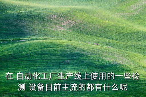 在 自動化工廠生產(chǎn)線上使用的一些檢測 設(shè)備目前主流的都有什么呢