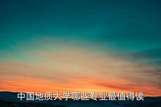 中國地質(zhì)大學哪些專業(yè)最值得讀
