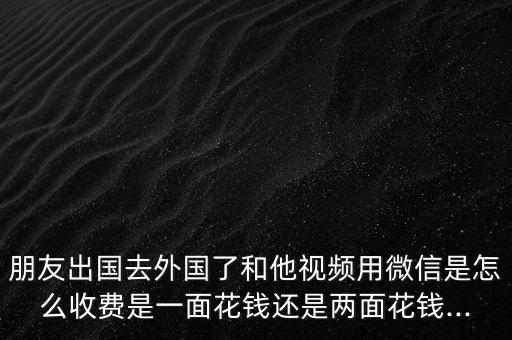 朋友出國(guó)去外國(guó)了和他視頻用微信是怎么收費(fèi)是一面花錢(qián)還是兩面花錢(qián)...