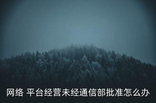 網(wǎng)絡(luò) 平臺(tái)經(jīng)營未經(jīng)通信部批準(zhǔn)怎么辦