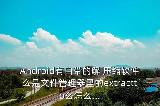Android有自帶的解 壓縮軟件么是文件管理器里的extractto么怎么...