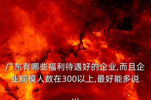 廣東有哪些福利待遇好的企業(yè),而且企業(yè)規(guī)模人數(shù)在300以上,最好能多說...