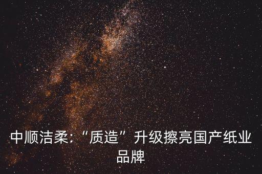 中順潔柔:“質(zhì)造”升級(jí)擦亮國(guó)產(chǎn)紙業(yè)品牌