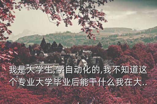 我是大學(xué)生,學(xué)自動(dòng)化的,我不知道這個(gè)專業(yè)大學(xué)畢業(yè)后能干什么我在大...