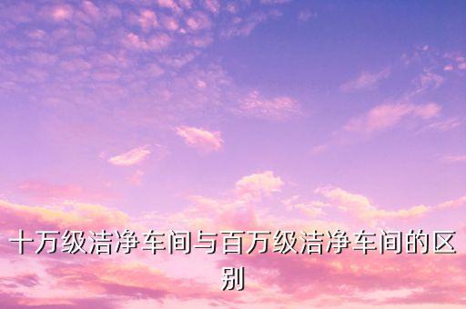 十萬級潔凈車間與百萬級潔凈車間的區(qū)別