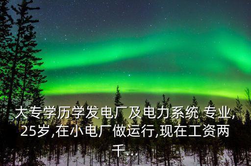 大專學歷學發(fā)電廠及電力系統(tǒng) 專業(yè),25歲,在小電廠做運行,現(xiàn)在工資兩千...