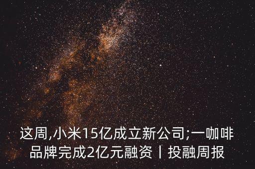 這周,小米15億成立新公司;一咖啡品牌完成2億元融資丨投融周報