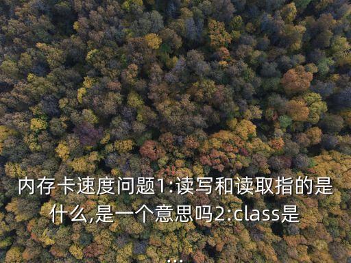 內(nèi)存卡速度問(wèn)題1:讀寫(xiě)和讀取指的是什么,是一個(gè)意思嗎2:class是...