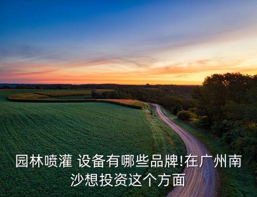 園林噴灌 設(shè)備有哪些品牌!在廣州南沙想投資這個方面