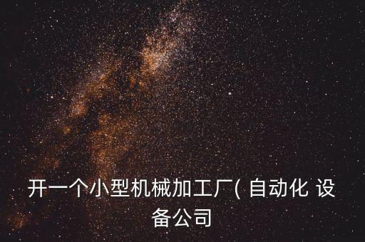 開一個(gè)小型機(jī)械加工廠( 自動化 設(shè)備公司