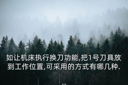 如讓機床執(zhí)行換刀功能,把1號刀具放到工作位置,可采用的方式有哪幾種...