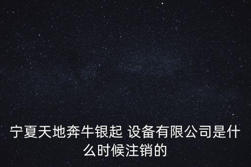 寧夏天地奔牛銀起 設(shè)備有限公司是什么時候注銷的