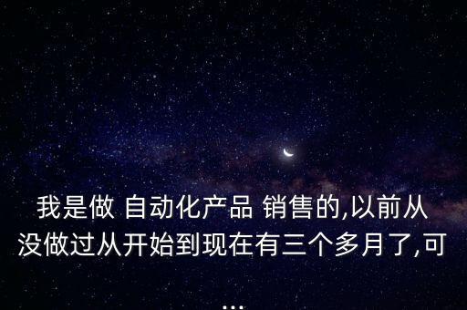 我是做 自動化產(chǎn)品 銷售的,以前從沒做過從開始到現(xiàn)在有三個多月了,可...