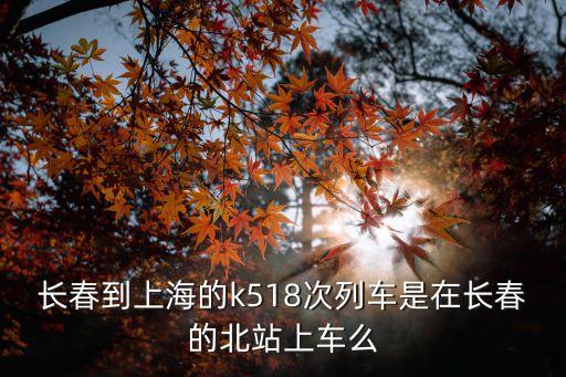 長春到上海的k518次列車是在長春的北站上車么