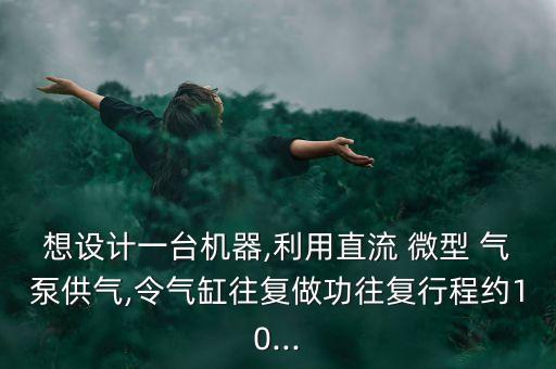 想設計一臺機器,利用直流 微型 氣泵供氣,令氣缸往復做功往復行程約10...