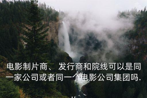 電影制片商、 發(fā)行商和院線可以是同一家公司或者同一個電影公司集團嗎...