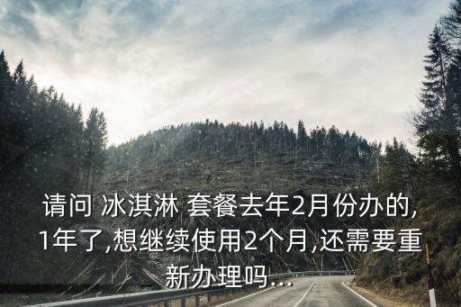 請(qǐng)問(wèn) 冰淇淋 套餐去年2月份辦的,1年了,想繼續(xù)使用2個(gè)月,還需要重新辦理嗎...