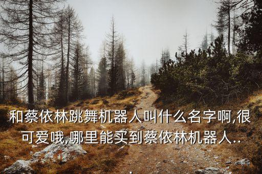 和蔡依林跳舞機(jī)器人叫什么名字啊,很可愛哦,哪里能買到蔡依林機(jī)器人...