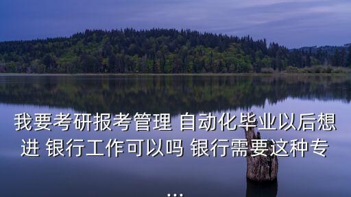 我要考研報(bào)考管理 自動(dòng)化畢業(yè)以后想進(jìn) 銀行工作可以嗎 銀行需要這種專...