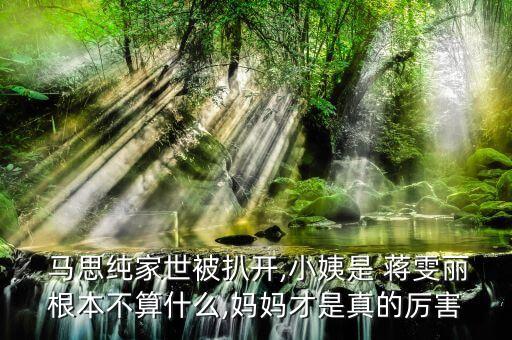  馬思純家世被扒開,小姨是 蔣雯麗根本不算什么,媽媽才是真的厲害