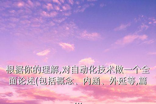 根據(jù)你的理解,對自動化技術做一個全面論述(包括概念、內(nèi)涵、外延等,篇...