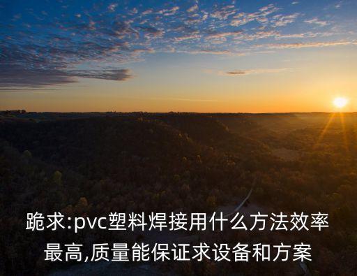跪求:pvc塑料焊接用什么方法效率最高,質(zhì)量能保證求設(shè)備和方案