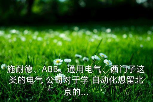 施耐德、ABB、通用電氣、西門子這類的電氣 公司對于學(xué) 自動化想留北京的...