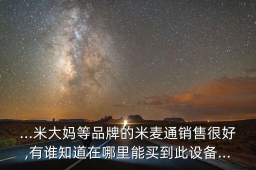 ...米大媽等品牌的米麥通銷售很好,有誰知道在哪里能買到此設(shè)備...