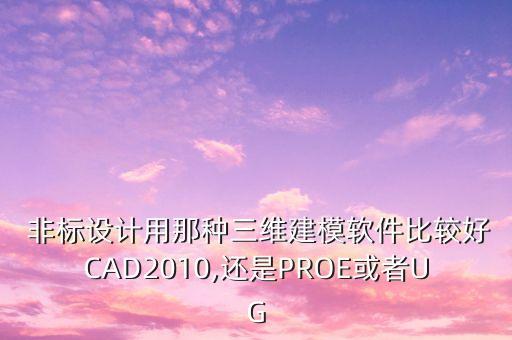  非標設計用那種三維建模軟件比較好CAD2010,還是PROE或者UG
