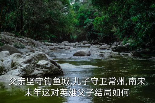 父親堅守釣魚城,兒子守衛(wèi)常州,南宋末年這對英雄父子結局如何