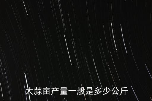  大蒜畝產(chǎn)量一般是多少公斤