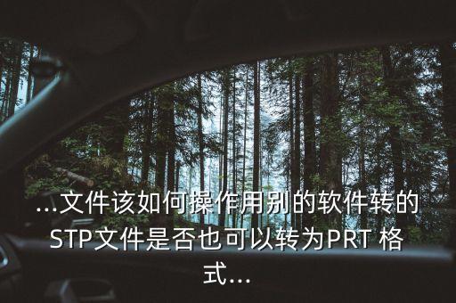 ...文件該如何操作用別的軟件轉的STP文件是否也可以轉為PRT 格式...