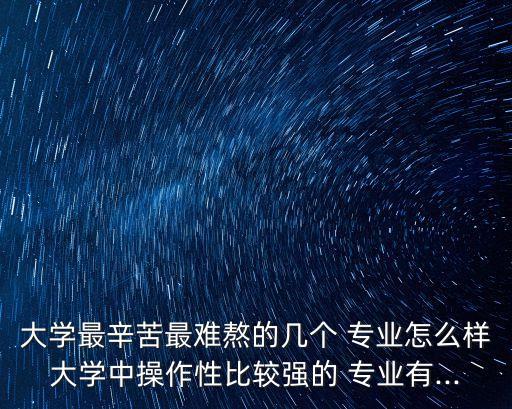 大學最辛苦最難熬的幾個 專業(yè)怎么樣大學中操作性比較強的 專業(yè)有...