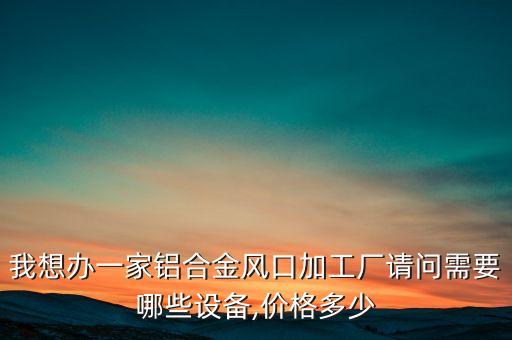 我想辦一家鋁合金風(fēng)口加工廠請(qǐng)問需要哪些設(shè)備,價(jià)格多少