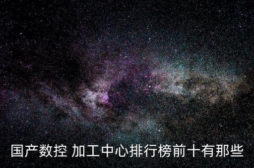 國產(chǎn)數(shù)控 加工中心排行榜前十有那些