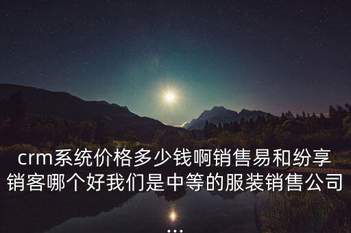 crm系統(tǒng)價格多少錢啊銷售易和紛享銷客哪個好我們是中等的服裝銷售公司...