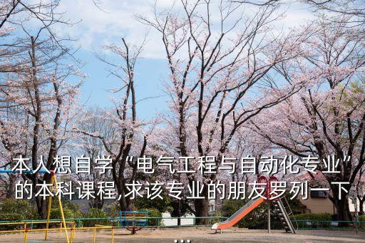 本人想自學(xué)“電氣工程與自動化專業(yè)”的本科課程,求該專業(yè)的朋友羅列一下...