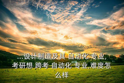 ...設(shè)計(jì)制造及其 自動(dòng)化 專業(yè),考研想 跨考 自動(dòng)化 專業(yè),難度怎么樣