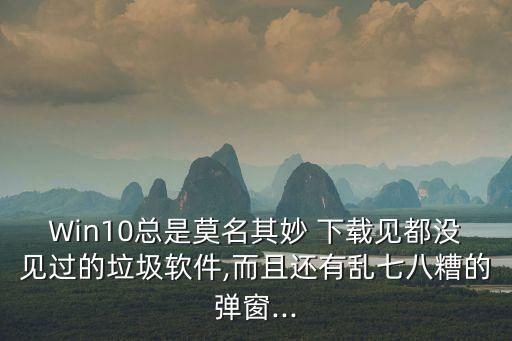 Win10總是莫名其妙 下載見都沒見過的垃圾軟件,而且還有亂七八糟的彈窗...