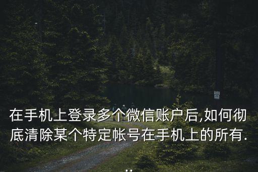 在手機上登錄多個微信賬戶后,如何徹底清除某個特定帳號在手機上的所有...
