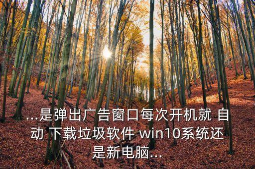 ...是彈出廣告窗口每次開機就 自動 下載垃圾軟件 win10系統(tǒng)還是新電腦...
