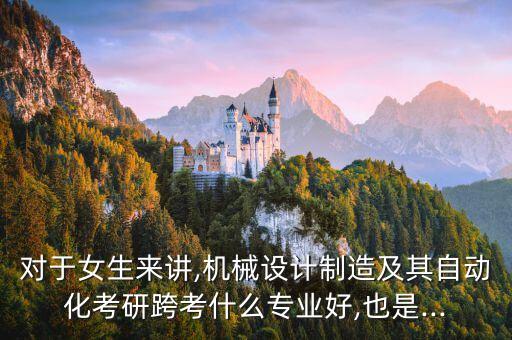 對(duì)于女生來講,機(jī)械設(shè)計(jì)制造及其自動(dòng)化考研跨考什么專業(yè)好,也是...