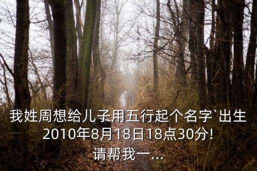 我姓周想給兒子用五行起個名字`出生2010年8月18日18點30分!請幫我一...