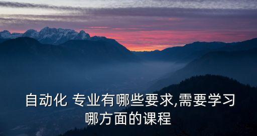  自動化 專業(yè)有哪些要求,需要學(xué)習(xí)哪方面的課程