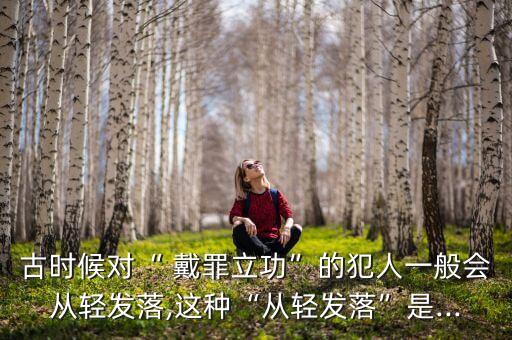 古時(shí)候?qū)Α?戴罪立功”的犯人一般會(huì)從輕發(fā)落,這種“從輕發(fā)落”是...