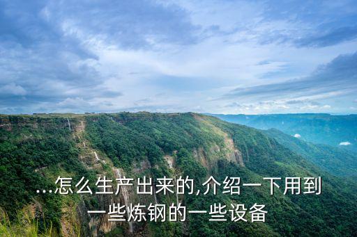 ...怎么生產(chǎn)出來(lái)的,介紹一下用到一些煉鋼的一些設(shè)備