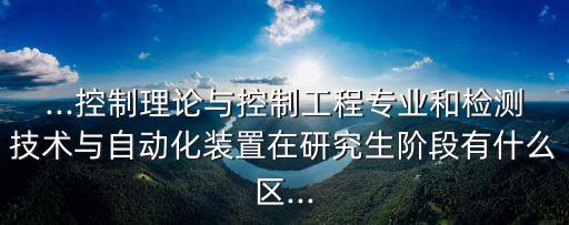 ...控制理論與控制工程專業(yè)和檢測技術與自動化裝置在研究生階段有什么區(qū)...